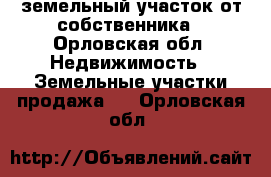 земельный участок от собственника - Орловская обл. Недвижимость » Земельные участки продажа   . Орловская обл.